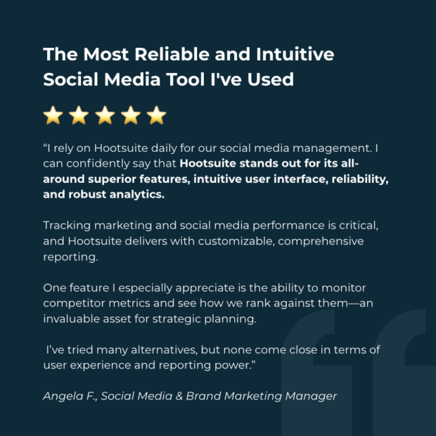 Hootsuite Review: The Most Reliable and Intuitive Social Media Tool I've Used

“As the Social Media & Brand Marketing Manager for a Chicagoland metalworking fluids company, I rely on Hootsuite daily for our social media management. I can confidently say that Hootsuite stands out for its all-around superior features, intuitive user interface, reliability, and robust analytics. Tracking marketing and social media performance is critical, and Hootsuite delivers with customizable, comprehensive reporting. One feature I especially appreciate is the ability to monitor competitor metrics and see how we rank against them—an invaluable asset for strategic planning. I’ve tried many alternatives, but none come close in terms of user experience and reporting power.”

Angela F., Social Media & Brand Marketing Manager